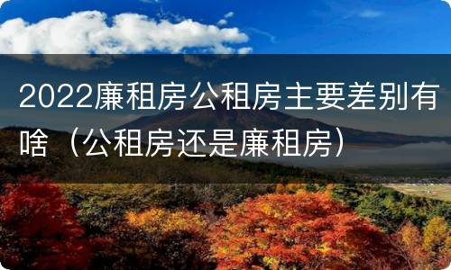 2022廉租房公租房主要差别有啥（公租房还是廉租房）