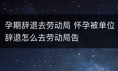 孕期辞退去劳动局 怀孕被单位辞退怎么去劳动局告