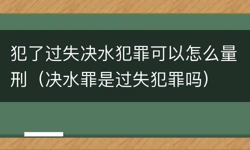 犯了过失决水犯罪可以怎么量刑（决水罪是过失犯罪吗）