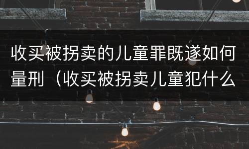 收买被拐卖的儿童罪既遂如何量刑（收买被拐卖儿童犯什么罪）