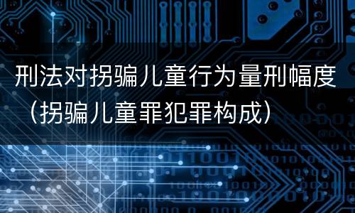 刑法对拐骗儿童行为量刑幅度（拐骗儿童罪犯罪构成）