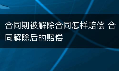 合同期被解除合同怎样赔偿 合同解除后的赔偿
