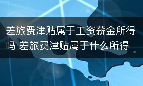差旅费津贴属于工资薪金所得吗 差旅费津贴属于什么所得