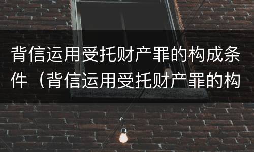 背信运用受托财产罪的构成条件（背信运用受托财产罪的构成条件是什么）