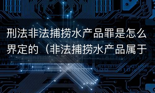 刑法非法捕捞水产品罪是怎么界定的（非法捕捞水产品属于什么罪）