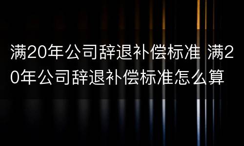 满20年公司辞退补偿标准 满20年公司辞退补偿标准怎么算