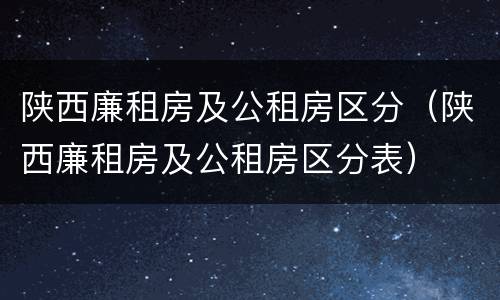 陕西廉租房及公租房区分（陕西廉租房及公租房区分表）