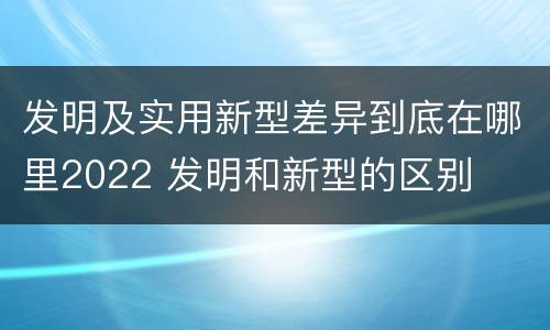 发明及实用新型差异到底在哪里2022 发明和新型的区别
