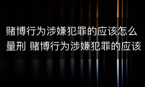 赌博行为涉嫌犯罪的应该怎么量刑 赌博行为涉嫌犯罪的应该怎么量刑呢