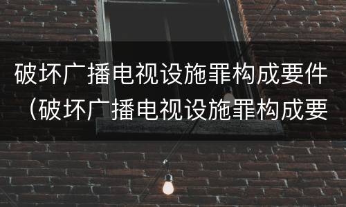 破坏广播电视设施罪构成要件（破坏广播电视设施罪构成要件包括）