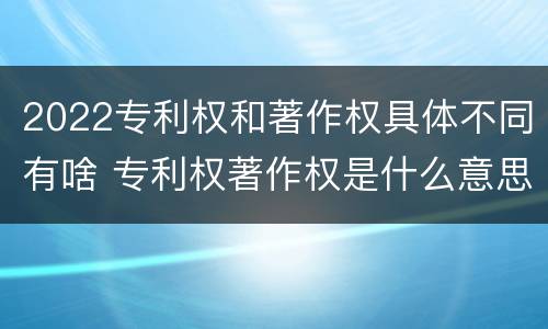 2022专利权和著作权具体不同有啥 专利权著作权是什么意思