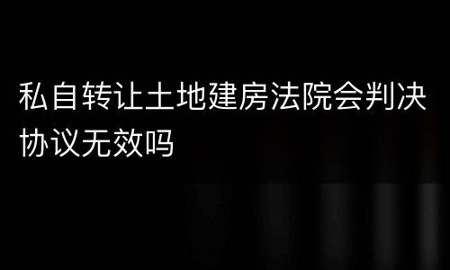 私自转让土地建房法院会判决协议无效吗