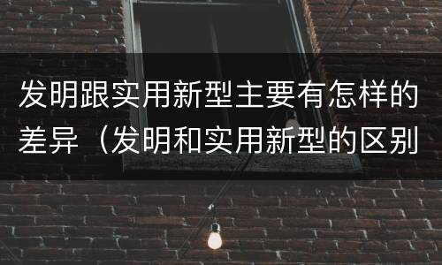 发明跟实用新型主要有怎样的差异（发明和实用新型的区别和联系有什么）