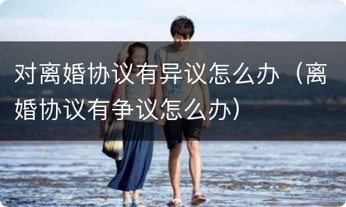 对离婚协议有异议怎么办（离婚协议有争议怎么办）