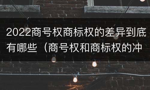 2022商号权商标权的差异到底有哪些（商号权和商标权的冲突和解决）