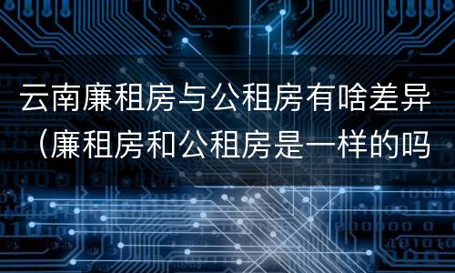 云南廉租房与公租房有啥差异（廉租房和公租房是一样的吗）
