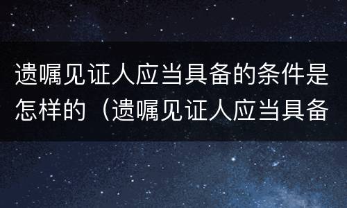 遗嘱见证人应当具备的条件是怎样的（遗嘱见证人应当具备的条件是怎样的呢）