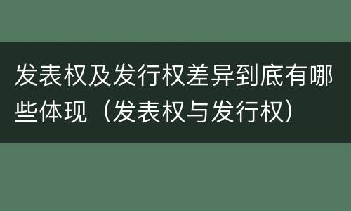 发表权及发行权差异到底有哪些体现（发表权与发行权）