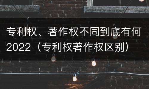专利权、著作权不同到底有何2022（专利权著作权区别）