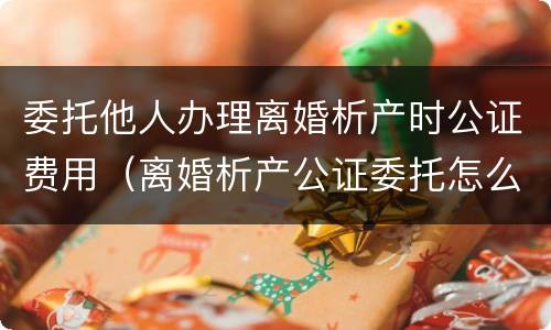 委托他人办理离婚析产时公证费用（离婚析产公证委托怎么写）