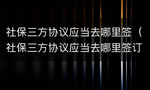 社保三方协议应当去哪里签（社保三方协议应当去哪里签订）