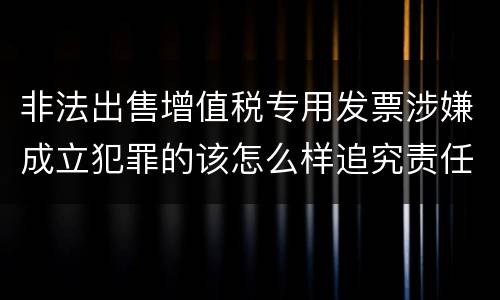 非法出售增值税专用发票涉嫌成立犯罪的该怎么样追究责任
