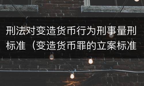 刑法对变造货币行为刑事量刑标准（变造货币罪的立案标准）
