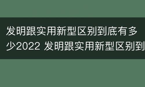 发明跟实用新型区别到底有多少2022 发明跟实用新型区别到底有多少2022年的