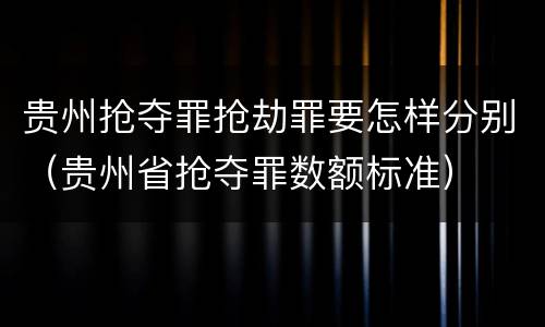 贵州抢夺罪抢劫罪要怎样分别（贵州省抢夺罪数额标准）