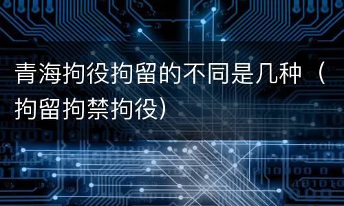 青海拘役拘留的不同是几种（拘留拘禁拘役）