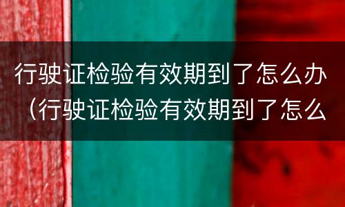 行驶证检验有效期到了怎么办（行驶证检验有效期到了怎么办更换）