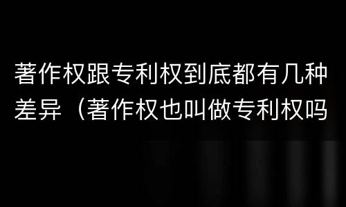 著作权跟专利权到底都有几种差异（著作权也叫做专利权吗）