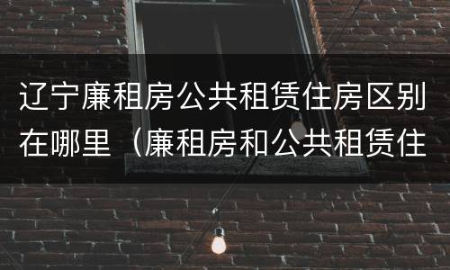 辽宁廉租房公共租赁住房区别在哪里（廉租房和公共租赁住房有什么区别）