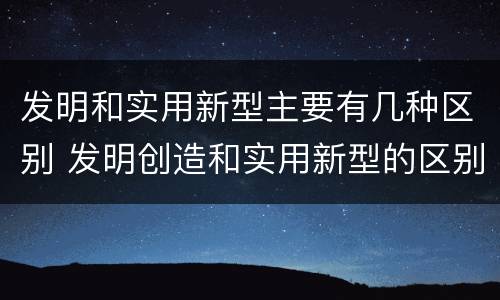 发明和实用新型主要有几种区别 发明创造和实用新型的区别