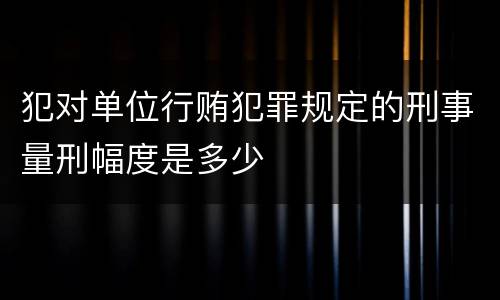犯对单位行贿犯罪规定的刑事量刑幅度是多少
