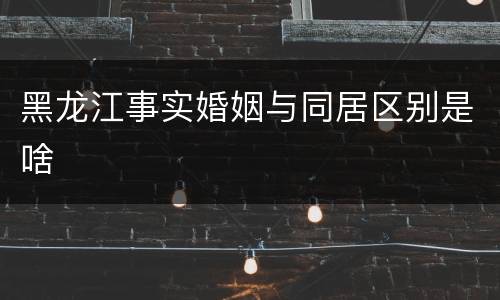 黑龙江事实婚姻与同居区别是啥