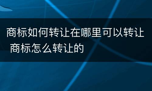 商标如何转让在哪里可以转让 商标怎么转让的