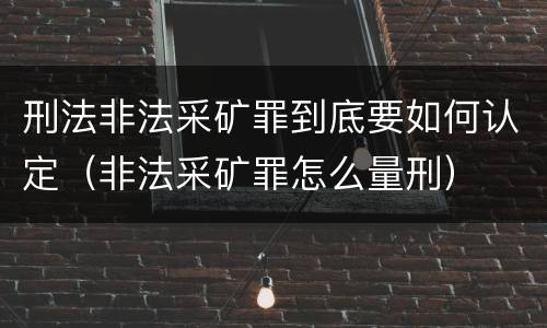 刑法非法采矿罪到底要如何认定（非法采矿罪怎么量刑）