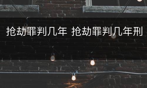 抢劫罪判几年 抢劫罪判几年刑