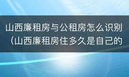 山西廉租房与公租房怎么识别（山西廉租房住多久是自己的）