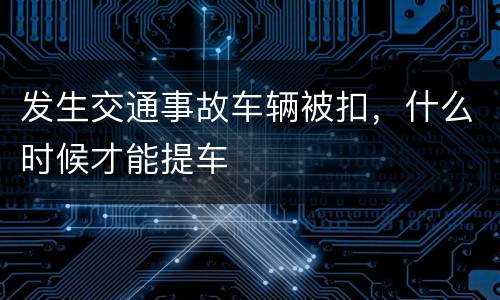 发生交通事故车辆被扣，什么时候才能提车