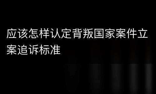 应该怎样认定背叛国家案件立案追诉标准