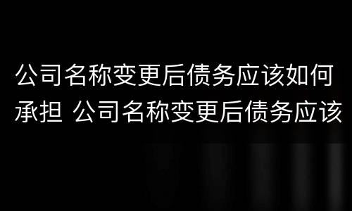 公司名称变更后债务应该如何承担 公司名称变更后债务应该如何承担责任