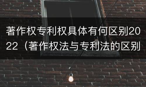 著作权专利权具体有何区别2022（著作权法与专利法的区别）
