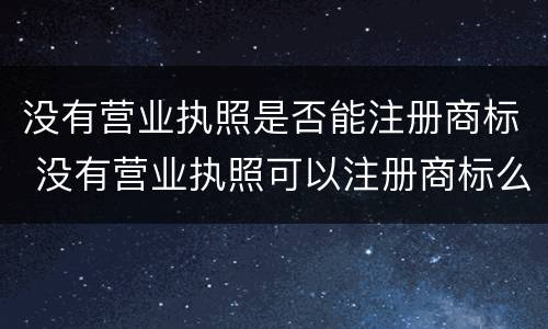 没有营业执照是否能注册商标 没有营业执照可以注册商标么