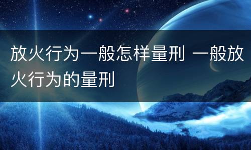 放火行为一般怎样量刑 一般放火行为的量刑