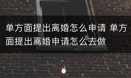 单方面提出离婚怎么申请 单方面提出离婚申请怎么去做