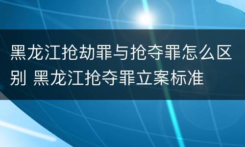 黑龙江抢劫罪与抢夺罪怎么区别 黑龙江抢夺罪立案标准