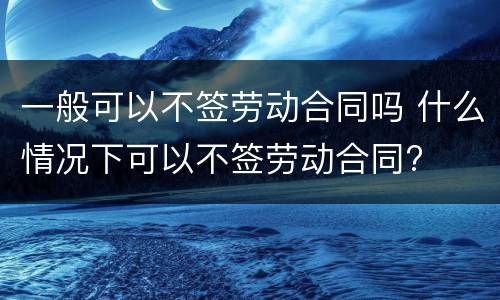 一般可以不签劳动合同吗 什么情况下可以不签劳动合同?