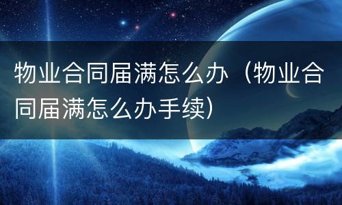 物业合同届满怎么办（物业合同届满怎么办手续）